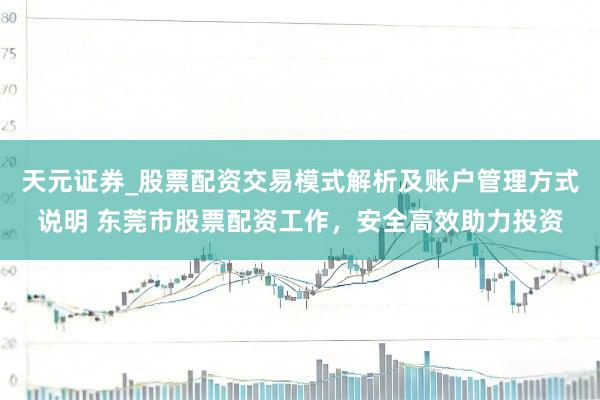 天元证券_股票配资交易模式解析及账户管理方式说明 东莞市股票配资工作，安全高效助力投资