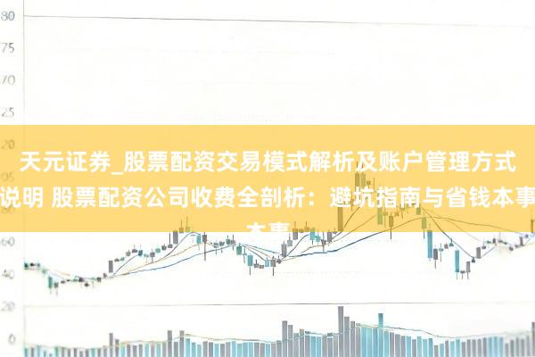 天元证券_股票配资交易模式解析及账户管理方式说明 股票配资公司收费全剖析：避坑指南与省钱本事