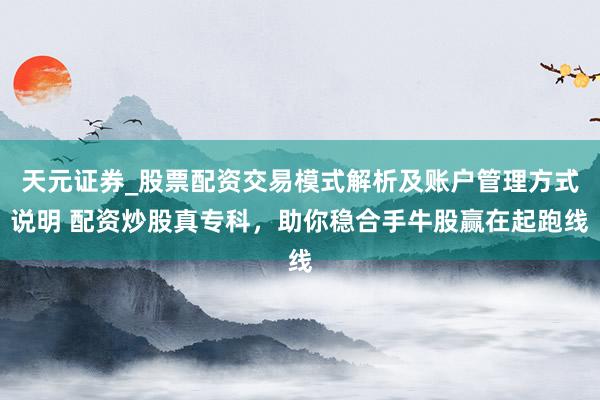 天元证券_股票配资交易模式解析及账户管理方式说明 配资炒股真专科，助你稳合手牛股赢在起跑线