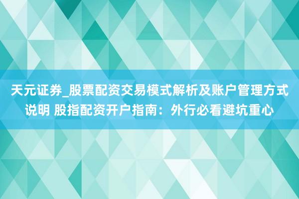 天元证券_股票配资交易模式解析及账户管理方式说明 股指配资开户指南：外行必看避坑重心
