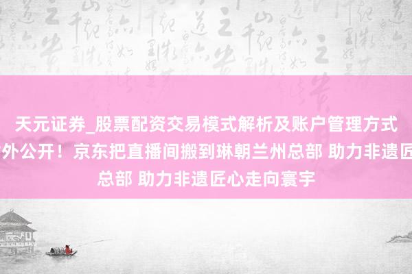天元证券_股票配资交易模式解析及账户管理方式说明 初次对外公开！京东把直播间搬到琳朝兰州总部 助力非遗匠心走向寰宇