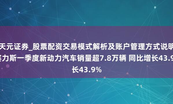 天元证券_股票配资交易模式解析及账户管理方式说明 赛力斯一季度新动力汽车销量超7.8万辆 同比增长43.9%