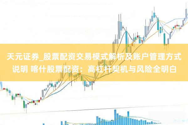 天元证券_股票配资交易模式解析及账户管理方式说明 喀什股票配资：高杠杆契机与风险全明白